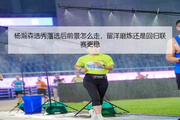 杨瀚森选秀落选后前景怎么走，留洋磨炼还是回归联赛更稳 - DouYu